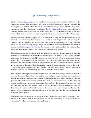 Tips for Writing College Essays
Tips for writing college essays are written when there are certain formats that are followed by the
various sources and thus the students will write the college essays and thus they will give the
best output to the students where the students will write the college essays. The first thing that is
important to write the college essay is that there Tips for writing college essays is the selection of
the topic. Before making the beginning of the essays there is required the write up of the topic
because the topic is to be elected din the way that t will give the importance to the college essay.
Then comes is the introduction part that is all important to carry out the operations and thus it
will make the introducing elements that is to be written with the principles that can bring the
importance to the various parts which are utmost important. The one thing that can be said of the
essays are that these the very college essays can be written with the introduction part that will
give the detailed description of the essay that essay is about what topics Tips for writing college
essays and what are the elements that are covered in this the very section.
The college essays can be written with the matters that represent in the matter and gives the
contents to be expresses in the way that will give the part of the substances to be explained in the
matters and thus there is provided the matters that gives the body of the contents in the desired
matter. Then the thesis statements e given and these the very thesis statements means that the
statements that will give the reasons of why the basic and the fundamental things are followed
and when some of the actions have been made then the foremost important thing is that of the
facts that will give the shape to the thesis statement and this thesis statement is making the run of
the various sources and thus this way there can be made the known sources.
The statement is to be presented in the way that the Tips for writing college essays will make the
basis and the surroundings of the essay and the essay will provide all complete and the necessary
detailed information’s that is shared with the detailed information’s. The information’s that are
given shall be made in the manner that all the details are clearly expressed and thus they will
give the benefit to the various sources and thus there is always the presence of the facts that there
is the detailed and the description is made in the way that the college is termed as the factual
description of what is really made present in the essays .the essays will give and deliver the
number of test sources that will give the basis of the facts and thus the facts will make the
college essays completed.
There can be said that when the tips are given to write the college essays then the essays are to be
written in the manner that it will give the best of the availability of the sources and the
information’s so that can be written in the well manner.
 