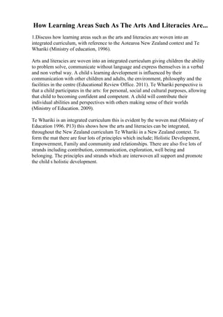How Learning Areas Such As The Arts And Literacies Are...
1.Discuss how learning areas such as the arts and literacies are woven into an
integrated curriculum, with reference to the Aotearoa New Zealand context and Te
Whariki (Ministry of education, 1996).
Arts and literacies are woven into an integrated curriculum giving children the ability
to problem solve, communicate without language and express themselves in a verbal
and non verbal way. A child s learning development is influenced by their
communication with other children and adults, the environment, philosophy and the
facilities in the centre (Educational Review Office. 2011). Te Whariki perspective is
that a child participates in the arts: for personal, social and cultural purposes, allowing
that child to becoming confident and competent. A child will contribute their
individual abilities and perspectives with others making sense of their worlds
(Ministry of Education. 2009).
Te Whariki is an integrated curriculum this is evident by the woven mat (Ministry of
Education 1996. P13) this shows how the arts and literacies can be integrated,
throughout the New Zealand curriculum Te Whariki in a New Zealand context. To
form the mat there are four lots of principles which include; Holistic Development,
Empowerment, Family and community and relationships. There are also five lots of
strands including contribution, communication, exploration, well being and
belonging. The principles and strands which are interwoven all support and promote
the child s holistic development.
 