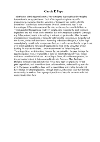 Caacio E Pepe
The structure of this recipe is simple, only listing the ingredients and writing the
instructions in paragraph format. Each of the ingredients gives a specific
measurement, indicating that this variation of the recipe was written after the
invention of standardized measurements. Overall, the structure itself is not
interesting or different from most of the other recipes we have studied this term.
Techniques for this recipe are relatively simple, only requiring the cook to mix in
ingredients and boil water. These are skills that most people can complete (although
my father probably could not), making it a simple recipe to make. Also, the cook
must remember to add some of the pasta water into the cheesemix, so the pasta will
not dry out, and to melt the cheese. According to Professor Borghini, Cacio e Pepe
was originally considered a poor persons food, so it makes sense that the recipe is not
over complicated; if a person is struggling to put food on the table, they are not
looking for ways to develop a... Show more content on Helpwriting.net ...
These ingredients are interesting, because they do not reflect the poor heritage the
recipe originates from. For example, it calls for both butter and olive oil, both of
which are considered rich foods. According to Diner, olive oil was expensive, so
the poor could not eat it, but consumed it often in America. Also, Professor
Borghini mentioned that these cheeses would have been too expensive for the
poor to purchase, so it would have been only one cheese, and most likely not a lot
of it. The pepper would have been used to make it taste spicy while they did not
have money for other ingredients. Through analysis, it becomes clear that this take
on the recipe is modern, from a group of people who have the means to make this
recipe fancier than their
 