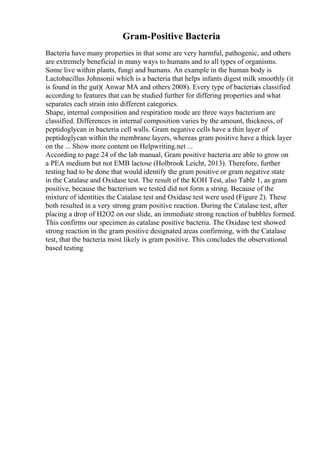Gram-Positive Bacteria
Bacteria have many properties in that some are very harmful, pathogenic, and others
are extremely beneficial in many ways to humans and to all types of organisms.
Some live within plants, fungi and humans. An example in the human body is
Lactobacillus Johnsonii which is a bacteria that helps infants digest milk smoothly (it
is found in the gut)( Anwar MA and others 2008). Every type of bacteriais classified
according to features that can be studied further for differing properties and what
separates each strain into different categories.
Shape, internal composition and respiration mode are three ways bacterium are
classified. Differences in internal composition varies by the amount, thickness, of
peptidoglycan in bacteria cell walls. Gram negative cells have a thin layer of
peptidoglycan within the membrane layers, whereas gram positive have a thick layer
on the ... Show more content on Helpwriting.net ...
According to page 24 of the lab manual, Gram positive bacteria are able to grow on
a PEA medium but not EMB lactose (Holbrook Leicht, 2013). Therefore, further
testing had to be done that would identify the gram positive or gram negative state
in the Catalase and Oxidase test. The result of the KOH Test, also Table 1, as gram
positive, because the bacterium we tested did not form a string. Because of the
mixture of identities the Catalase test and Oxidase test were used (Figure 2). These
both resulted in a very strong gram positive reaction. During the Catalase test, after
placing a drop of H2O2 on our slide, an immediate strong reaction of bubbles formed.
This confirms our specimen as catalase positive bacteria. The Oxidase test showed
strong reaction in the gram positive designated areas confirming, with the Catalase
test, that the bacteria most likely is gram positive. This concludes the observational
based testing
 