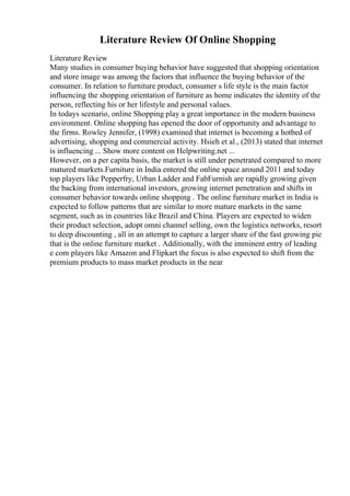 Literature Review Of Online Shopping
Literature Review
Many studies in consumer buying behavior have suggested that shopping orientation
and store image was among the factors that influence the buying behavior of the
consumer. In relation to furniture product, consumer s life style is the main factor
influencing the shopping orientation of furniture as home indicates the identity of the
person, reflecting his or her lifestyle and personal values.
In todays scenario, online Shopping play a great importance in the modern business
environment. Online shopping has opened the door of opportunity and advantage to
the firms. Rowley Jennifer, (1998) examined that internet is becoming a hotbed of
advertising, shopping and commercial activity. Hsieh et al., (2013) stated that internet
is influencing ... Show more content on Helpwriting.net ...
However, on a per capita basis, the market is still under penetrated compared to more
matured markets.Furniture in India entered the online space around 2011 and today
top players like Pepperfry, Urban Ladder and FabFurnish are rapidly growing given
the backing from international investors, growing internet penetration and shifts in
consumer behavior towards online shopping . The online furniture market in India is
expected to follow patterns that are similar to more mature markets in the same
segment, such as in countries like Brazil and China. Players are expected to widen
their product selection, adopt omni channel selling, own the logistics networks, resort
to deep discounting , all in an attempt to capture a larger share of the fast growing pie
that is the online furniture market . Additionally, with the imminent entry of leading
e com players like Amazon and Flipkart the focus is also expected to shift from the
premium products to mass market products in the near
 