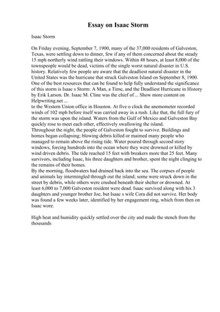 Essay on Isaac Storm
Isaac Storm
On Friday evening, September 7, 1900, many of the 37,000 residents of Galveston,
Texas, were settling down to dinner, few if any of them concerned about the steady
15 mph northerly wind rattling their windows. Within 48 hours, at least 8,000 of the
townspeople would be dead, victims of the single worst natural disaster in U.S.
history. Relatively few people are aware that the deadliest natural disaster in the
United States was the hurricane that struck Galveston Island on September 8, 1900.
One of the best resources that can be found to help fully understand the significance
of this storm is Isaac s Storm: A Man, a Time, and the Deadliest Hurricane in History
by Erik Larson. Dr. Isaac M. Cline was the chief of ... Show more content on
Helpwriting.net ...
to the Western Union office in Houston. At five o clock the anemometer recorded
winds of 102 mph before itself was carried away in a rush. Like that, the full fury of
the storm was upon the island. Waters from the Gulf of Mexico and Galveston Bay
quickly rose to meet each other, effectively swallowing the island.
Throughout the night, the people of Galveston fought to survive. Buildings and
homes began collapsing; blowing debris killed or maimed many people who
managed to remain above the rising tide. Water poured through second story
windows, forcing hundreds into the ocean where they were drowned or killed by
wind driven debris. The tide reached 15 feet with breakers more that 25 feet. Many
survivors, including Isaac, his three daughters and brother, spent the night clinging to
the remains of their homes.
By the morning, floodwaters had drained back into the sea. The corpses of people
and animals lay intermingled through out the island; some were struck down in the
street by debris, while others were crushed beneath their shelter or drowned. At
least 6,000 to 7,000 Galveston resident were dead. Isaac survived along with his 3
daughters and younger brother Joe, but Isaac s wife Cora did not survive. Her body
was found a few weeks later, identified by her engagement ring, which from then on
Isaac wore.
High heat and humidity quickly settled over the city and made the stench from the
thousands
 