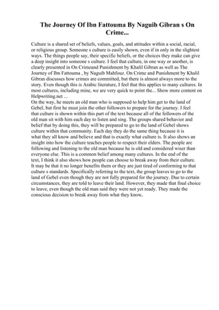 The Journey Of Ibn Fattouma By Naguib Gibran s On
Crime...
Culture is a shared set of beliefs, values, goals, and attitudes within a social, racial,
or religious group. Someone s culture is easily shown, even if in only in the slightest
ways. The things people say, their specific beliefs, or the choices they make can give
a deep insight into someone s culture. I feel that culture, in one way or another, is
clearly presented in On Crimeand Punishment by Khalil Gibran as well as The
Journey of Ibn Fattouma , by Naguib Mahfouz. On Crime and Punishment by Khalil
Gibran discusses how crimes are committed, but there is almost always more to the
story. Even though this is Arabic literature, I feel that this applies to many cultures. In
most cultures, including mine, we are very quick to point the... Show more content on
Helpwriting.net ...
On the way, he meets an old man who is supposed to help him get to the land of
Gebel, but first he must join the other followers to prepare for the journey. I feel
that culture is shown within this part of the text because all of the followers of the
old man sit with him each day to listen and sing. The groups shared behavior and
belief that by doing this, they will be prepared to go to the land of Gebel shows
culture within that community. Each day they do the same thing because it is
what they all know and believe and that is exactly what culture is. It also shows an
insight into how the culture teaches people to respect their elders. The people are
following and listening to the old man because he is old and considered wiser than
everyone else. This is a common belief among many cultures. In the end of the
text, I think it also shows how people can choose to break away from their culture.
It may be that it no longer benefits them or they are just tired of conforming to that
culture s standards. Specifically referring to the text, the group leaves to go to the
land of Gebel even though they are not fully prepared for the journey. Due to certain
circumstances, they are told to leave their land. However, they made that final choice
to leave, even though the old man said they were not yet ready. They made the
conscious decision to break away from what they know,
 