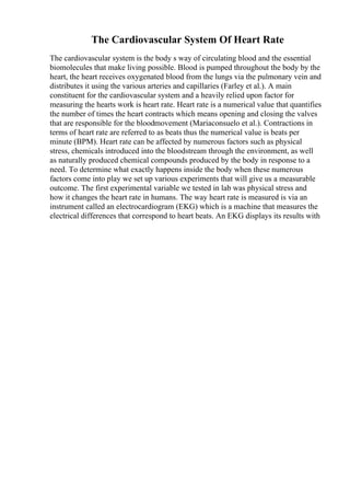 The Cardiovascular System Of Heart Rate
The cardiovascular system is the body s way of circulating blood and the essential
biomolecules that make living possible. Blood is pumped throughout the body by the
heart, the heart receives oxygenated blood from the lungs via the pulmonary vein and
distributes it using the various arteries and capillaries (Farley et al.). A main
constituent for the cardiovascular system and a heavily relied upon factor for
measuring the hearts work is heart rate. Heart rate is a numerical value that quantifies
the number of times the heart contracts which means opening and closing the valves
that are responsible for the bloodmovement (Mariaconsuelo et al.). Contractions in
terms of heart rate are referred to as beats thus the numerical value is beats per
minute (BPM). Heart rate can be affected by numerous factors such as physical
stress, chemicals introduced into the bloodstream through the environment, as well
as naturally produced chemical compounds produced by the body in response to a
need. To determine what exactly happens inside the body when these numerous
factors come into play we set up various experiments that will give us a measurable
outcome. The first experimental variable we tested in lab was physical stress and
how it changes the heart rate in humans. The way heart rate is measured is via an
instrument called an electrocardiogram (EKG) which is a machine that measures the
electrical differences that correspond to heart beats. An EKG displays its results with
 