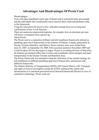 Advantages And Disadvantages Of Presto Card
Disadvantages:
Even with open installment some type of Smart card is normal for kids, poor people
and the individuals who would prefer not to uncover their credit and platinum cards
to the framework.
Using the innovation for travel is new, with pilot extends however no long haul
confirmation of how it will function.
There are numerous unanswered inquiries, for example, how an electronic per user
will know a youngster from a grown up.
About Presto
The Presto card is a contactless brilliant card toll installment framework utilized on
partaking open travel frameworks in the territory of Ontario, Canada, particularly in
Greater Toronto, Hamilton, and Ottawa. Presto card per users were trialed from
June 25, 2007, to September 30, 2008. Full execution started in November 2009 and
it will be taken off over the region in stages. Presto is a working division of Metrolinx,
the Ontario government office that oversees and coordinates street transport and open
transportation in the Greater Toronto and Hamilton Area.
The Presto framework was intended to help the utilization of one normal strategy for
toll installment on different partaking open travel frameworks, tantamount with
different frameworks.
The Ontario Ministry of Transportation (MTO), GO Transit, Ottawa s OC Transport,
and eight civil travel accomplices inside the GTHA embraced the outline and
advancement of a consistent provincial travel farecard framework (Presto) in view of
contactless technology. Presto cards are
 