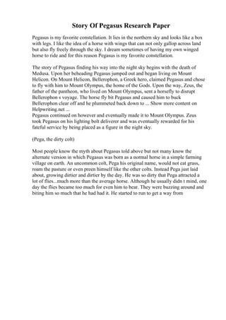 Story Of Pegasus Research Paper
Pegasus is my favorite constellation. It lies in the northern sky and looks like a box
with legs. I like the idea of a horse with wings that can not only gallop across land
but also fly freely through the sky. I dream sometimes of having my own winged
horse to ride and for this reason Pegasus is my favorite constellation.
The story of Pegasus finding his way into the night sky begins with the death of
Medusa. Upon her beheading Pegasus jumped out and began living on Mount
Helicon. On Mount Helicon, Bellerophon, a Greek hero, claimed Pegasus and chose
to fly with him to Mount Olympus, the home of the Gods. Upon the way, Zeus, the
father of the pantheon, who lived on Mount Olympus, sent a horsefly to disrupt
Bellerophon s voyage. The horse fly bit Pegasus and caused him to buck
Bellerophon clear off and he plummeted back down to ... Show more content on
Helpwriting.net ...
Pegasus continued on however and eventually made it to Mount Olympus. Zeus
took Pegasus on his lighting bolt deliverer and was eventually rewarded for his
fateful service by being placed as a figure in the night sky.
(Pega, the dirty colt)
Most people know the myth about Pegasus told above but not many know the
alternate version in which Pegasus was born as a normal horse in a simple farming
village on earth. An uncommon colt, Pega his original name, would not eat grass,
roam the pasture or even preen himself like the other colts. Instead Pega just laid
about, growing dirtier and dirtier by the day. He was so dirty that Pega attracted a
lot of flies...much more than the average horse. Although he usually didn t mind, one
day the flies became too much for even him to bear. They were buzzing around and
biting him so much that he had had it. He started to run to get a way from
 