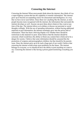 Censoring the Internet
Censoring the Internet When most people think about the internet, they think of it as
a super highway system that has the capability to transfer information. The internet
grew up to become an expanding source for amusement and intelligence; in a way
that we have never seen before. Since there isn t anything like the internet, as more
people become more recognized with the internet, the information that surrounds the
internet develops as well. Anyone can post ideas about whatever they want at any
time of the day. The internet allows us to debate or discuss our personal or social
thoughts willingly. With the use of spreading information, without buying additional
materials to post information, the internet seemingly grew into the power hub of
information. There has been a thriving dispute over whether there should be
restrictions to the material we post. Some believe that the internet should be
censored, which would have the ability to block any content that is believed to be a
danger for society. I believe that some information should be censored like the
promotion of weapons and pornographyto children, but that should be the parents
issue. Since the internet grew up to be such a huge part of our world, I believe that
censoring the internet would create more problems for the future. The internet
belongs to everyone, so we should all have the ability to post anything we want to
say. Censoring the internet is like having a prison guard monitoring everything you
are
 
