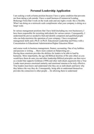 Personal Leadership Application
I am seeking a work at home position because I have a spine condition that prevents
me from taking a job outside. I have a small business (Commercial Lending
Brokerage Firm) that I work on the week ends and one night a week: this is flexible.
What I am doing on a miniscule scale compliments what your company is doing on a
larger scale.
In various management positions that I have held (including my own businesses), I
have been responsible for recruiting individuals for various careers. Consequently, I
understand the proves needed to find and identify competent and qualified people
who can help maximize the operation of your company. I have exceptional
management skills and a Ph.D. in Ph.D. Educational Leadership and Policy with a
Concentration in Educational Administration/Higher Education Minor
and course work in business management, finance, accounting. One of my hobbies
and passions is writing. ... Show more content on Helpwriting.net ...
Having these emotions provides the abilities for leaders to be able to lead by
humanity. More importantly, the age old Biblical doctrine of Do unto others as you
would have them do unto you and other leadership Biblical principles can then serve
as a model that supports Goldman (1998) and other individuals arguments that a True
Leader must possess emotional maturity and emotional stamina to be truly effective.
True leaders must know and understand who they are as individuals and know why
they behave the way they do. Consequently, being able to understand themselves
provides the connection to other people ... for allowing them to understand
 
