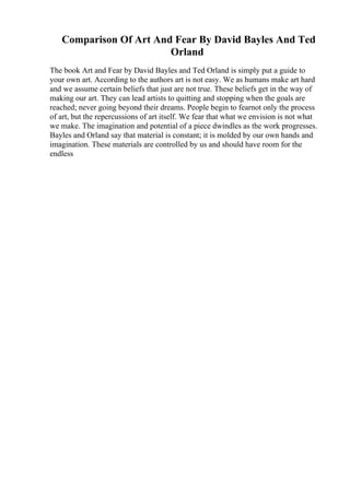 Comparison Of Art And Fear By David Bayles And Ted
Orland
The book Art and Fear by David Bayles and Ted Orland is simply put a guide to
your own art. According to the authors art is not easy. We as humans make art hard
and we assume certain beliefs that just are not true. These beliefs get in the way of
making our art. They can lead artists to quitting and stopping when the goals are
reached; never going beyond their dreams. People begin to fearnot only the process
of art, but the repercussions of art itself. We fear that what we envision is not what
we make. The imagination and potential of a piece dwindles as the work progresses.
Bayles and Orland say that material is constant; it is molded by our own hands and
imagination. These materials are controlled by us and should have room for the
endless
 