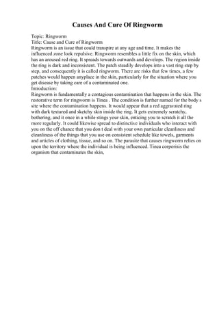 Causes And Cure Of Ringworm
Topic: Ringworm
Title: Cause and Cure of Ringworm
Ringworm is an issue that could transpire at any age and time. It makes the
influenced zone look repulsive. Ringworm resembles a little fix on the skin, which
has an aroused red ring. It spreads towards outwards and develops. The region inside
the ring is dark and inconsistent. The patch steadily develops into a vast ring step by
step, and consequently it is called ringworm. There are risks that few times, a few
patches would happen anyplace in the skin, particularly for the situation where you
get disease by taking care of a contaminated one.
Introduction:
Ringworm is fundamentally a contagious contamination that happens in the skin. The
restorative term for ringworm is Tinea . The condition is further named for the body s
site where the contamination happens. It would appear that a red aggravated ring
with dark textured and sketchy skin inside the ring. It gets extremely scratchy,
bothering, and it once in a while stings your skin, enticing you to scratch it all the
more regularly. It could likewise spread to distinctive individuals who interact with
you on the off chance that you don t deal with your own particular cleanliness and
cleanliness of the things that you use on consistent schedule like towels, garments
and articles of clothing, tissue, and so on. The parasite that causes ringworm relies on
upon the territory where the individual is being influenced. Tinea corporisis the
organism that contaminates the skin,
 