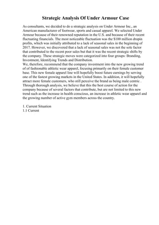 Strategic Analysis Of Under Armour Case
As consultants, we decided to do a strategic analysis on Under Armour Inc., an
American manufacturer of footwear, sports and casual apparel. We selected Under
Armour because of their renowned reputation in the U.S. and because of their recent
fluctuating financials. The most noticeable fluctuation was the $100 million dropin
profits, which was initially attributed to a lack of seasonal sales in the beginning of
2017. However, we discovered that a lack of seasonal sales was not the sole factor
that contributed to the recent poor sales but that it was the recent strategic shifts by
the company. These strategic moves were categorized into four groups: Branding,
Investment, Identifying Trends and Distribution.
We, therefore, recommend that the company investment into the new growing trend
of of fashionable athletic wear apparel, focusing primarily on their female customer
base. This new female apparel line will hopefully boost future earnings by serving
one of the fastest growing markets in the United States. In addition, it will hopefully
attract more female customers, who still perceive the brand as being male centric .
Through thorough analysis, we believe that this the best course of action for the
company because of several factors that contribute, but are not limited to this new
trend such as the increase in health conscious, an increase in athletic wear apparel and
the growing number of active gym members across the country.
1. Current Situation
1.1 Current
 