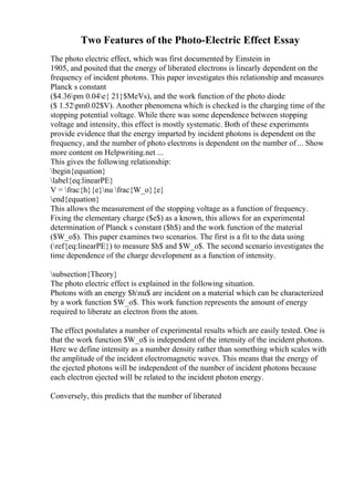 Two Features of the Photo-Electric Effect Essay
The photo electric effect, which was first documented by Einstein in
1905, and posited that the energy of liberated electrons is linearly dependent on the
frequency of incident photons. This paper investigates this relationship and measures
Planck s constant
($4.36pm 0.04e{ 21}$MeVs), and the work function of the photo diode
($ 1.52pm0.02$V). Another phenomena which is checked is the charging time of the
stopping potential voltage. While there was some dependence between stopping
voltage and intensity, this effect is mostly systematic. Both of these experiments
provide evidence that the energy imparted by incident photons is dependent on the
frequency, and the number of photo electrons is dependent on the number of ... Show
more content on Helpwriting.net ...
This gives the following relationship:
begin{equation}
label{eq:linearPE}
V = frac{h}{e}nu frac{W_o}{e}
end{equation}
This allows the measurement of the stopping voltage as a function of frequency.
Fixing the elementary charge ($e$) as a known, this allows for an experimental
determination of Planck s constant ($h$) and the work function of the material
($W_o$). This paper examines two scenarios. The first is a fit to the data using
(ref{eq:linearPE}) to measure $h$ and $W_o$. The second scenario investigates the
time dependence of the charge development as a function of intensity.
subsection{Theory}
The photo electric effect is explained in the following situation.
Photons with an energy $hnu$ are incident on a material which can be characterized
by a work function $W_o$. This work function represents the amount of energy
required to liberate an electron from the atom.
The effect postulates a number of experimental results which are easily tested. One is
that the work function $W_o$ is independent of the intensity of the incident photons.
Here we define intensity as a number density rather than something which scales with
the amplitude of the incident electromagnetic waves. This means that the energy of
the ejected photons will be independent of the number of incident photons because
each electron ejected will be related to the incident photon energy.
Conversely, this predicts that the number of liberated
 