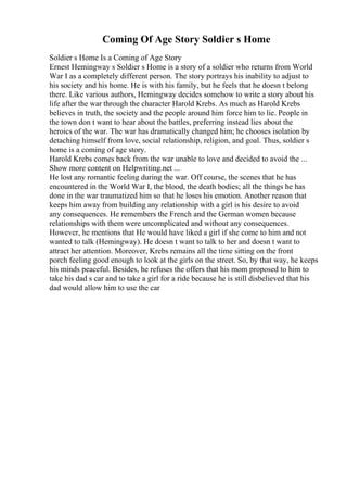 Coming Of Age Story Soldier s Home
Soldier s Home Is a Coming of Age Story
Ernest Hemingway s Soldier s Home is a story of a soldier who returns from World
War I as a completely different person. The story portrays his inability to adjust to
his society and his home. He is with his family, but he feels that he doesn t belong
there. Like various authors, Hemingway decides somehow to write a story about his
life after the war through the character Harold Krebs. As much as Harold Krebs
believes in truth, the society and the people around him force him to lie. People in
the town don t want to hear about the battles, preferring instead lies about the
heroics of the war. The war has dramatically changed him; he chooses isolation by
detaching himself from love, social relationship, religion, and goal. Thus, soldier s
home is a coming of age story.
Harold Krebs comes back from the war unable to love and decided to avoid the ...
Show more content on Helpwriting.net ...
He lost any romantic feeling during the war. Off course, the scenes that he has
encountered in the World War I, the blood, the death bodies; all the things he has
done in the war traumatized him so that he loses his emotion. Another reason that
keeps him away from building any relationship with a girl is his desire to avoid
any consequences. He remembers the French and the German women because
relationships with them were uncomplicated and without any consequences.
However, he mentions that He would have liked a girl if she come to him and not
wanted to talk (Hemingway). He doesn t want to talk to her and doesn t want to
attract her attention. Moreover, Krebs remains all the time sitting on the front
porch feeling good enough to look at the girls on the street. So, by that way, he keeps
his minds peaceful. Besides, he refuses the offers that his mom proposed to him to
take his dad s car and to take a girl for a ride because he is still disbelieved that his
dad would allow him to use the car
 