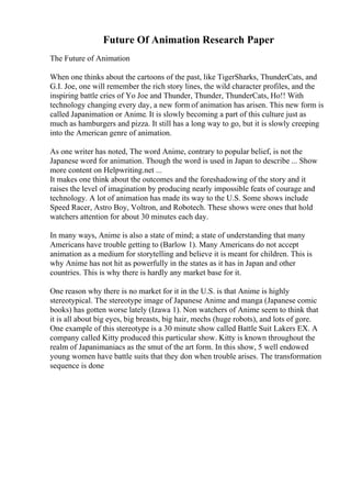 Future Of Animation Research Paper
The Future of Animation
When one thinks about the cartoons of the past, like TigerSharks, ThunderCats, and
G.I. Joe, one will remember the rich story lines, the wild character profiles, and the
inspiring battle cries of Yo Joe and Thunder, Thunder, ThunderCats, Ho!! With
technology changing every day, a new form of animation has arisen. This new form is
called Japanimation or Anime. It is slowly becoming a part of this culture just as
much as hamburgers and pizza. It still has a long way to go, but it is slowly creeping
into the American genre of animation.
As one writer has noted, The word Anime, contrary to popular belief, is not the
Japanese word for animation. Though the word is used in Japan to describe ... Show
more content on Helpwriting.net ...
It makes one think about the outcomes and the foreshadowing of the story and it
raises the level of imagination by producing nearly impossible feats of courage and
technology. A lot of animation has made its way to the U.S. Some shows include
Speed Racer, Astro Boy, Voltron, and Robotech. These shows were ones that hold
watchers attention for about 30 minutes each day.
In many ways, Anime is also a state of mind; a state of understanding that many
Americans have trouble getting to (Barlow 1). Many Americans do not accept
animation as a medium for storytelling and believe it is meant for children. This is
why Anime has not hit as powerfully in the states as it has in Japan and other
countries. This is why there is hardly any market base for it.
One reason why there is no market for it in the U.S. is that Anime is highly
stereotypical. The stereotype image of Japanese Anime and manga (Japanese comic
books) has gotten worse lately (Izawa 1). Non watchers of Anime seem to think that
it is all about big eyes, big breasts, big hair, mechs (huge robots), and lots of gore.
One example of this stereotype is a 30 minute show called Battle Suit Lakers EX. A
company called Kitty produced this particular show. Kitty is known throughout the
realm of Japanimaniacs as the smut of the art form. In this show, 5 well endowed
young women have battle suits that they don when trouble arises. The transformation
sequence is done
 