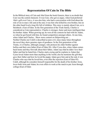 Representation Of Cain In The Bible
In the Biblical story of Cain and Abel from the book Genesis, there is no doubt that
Cain was the central character. It was Cain, who got so angry, when God preferred
Abel s gift over Cain s, it was also him, who had a conversation with God about the
role of sin in man s life and at the end, it was him who killed his own brother, but on
the other hand lived a long life full of children. This story is mainly about Cain, so is
Steinbeck s East of Eden. In the first generation of the Trask family, Charles is
considered as Cain representative. Charles is stronger, faster and more intelligent than
his brother Adam. When growing up, he won all the contests he had with his Adam,
so when he got bored with him, he found competition amongst others. At one time,
when Adam and Charles... Show more content on Helpwriting.net ...
Neither Charles nor Caleb is described as pure evil, since many times throughout
the novel they show genuine signs of goodness. In the first generation of the
Trasks, it is Charles, although younger, who protects his older brother against
bullies and their own father (East of Eden 26). After Cyrus dies, when Adam comes
back home and they first talk about their father, Adam says that he didn t love their
father and that he hated him. Charles starts crying and he explains to Adam that
Cyrus loved Adam more than anything in the world; also he mentions the gift they
gave their father and how he loved the puppy Adam gave him and at the end, it was
Charles who says that he loved him, even after the rejection (East of Eden 85).
Caleb, although he considers himself responsible for the death of his brother Aron,
loves both Aron and Adam; he even offers to work at the ranch to put Aron through
college (East of Eden
 