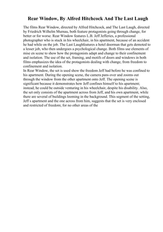 Rear Window, By Alfred Hitchcock And The Last Laugh
The films Rear Window, directed by Alfred Hitchcock, and The Last Laugh, directed
by Friedrich Wilhelm Murnau, both feature protagonists going through change, for
better or for worse. Rear Window features L.B. Jeff Jefferies, a professional
photographer who is stuck in his wheelchair, in his apartment, because of an accident
he had while on the job. The Last Laughfeatures a hotel doorman that gets demoted to
a lesser job, who then undergoes a psychological change. Both films use elements of
mise en scene to show how the protagonists adapt and change to their confinement
and isolation. The use of the set, framing, and motifs of doors and windows in both
films emphasizes the idea of the protagonists dealing with change, from freedom to
confinement and isolation.
In Rear Window, the set is used show the freedom Jeff had before he was confined to
his apartment. During the opening scene, the camera pans over and zooms out
through the window from the other apartment onto Jeff. The opening scene is
significant because it demonstrates how Jeff confines himself to his apartment;
instead, he could be outside venturing in his wheelchair, despite his disability. Also,
the set only consists of the apartment across from Jeff, and his own apartment, while
there are several of buildings looming in the background. This segment of the setting,
Jeff s apartment and the one across from him, suggests that the set is very enclosed
and restricted of freedom; for no other areas of the
 