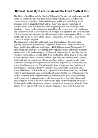 Biblical Flood Myth of Genesis and the Flood Myth of the...
The Flood of the Bible and the Flood of Gilgamesh The story of Noah s Ark, as told
in the old testament, tells how God punished the world because it had become
corrupt. God accomplished this by flooding the world, and annihilating all the
creatures upon it, except for Noah and his family and a pair of each type of
creature on the earth. Each decade, more insight is gained into the origin of the
flood story. Based on the information available at the present time, one could argue
that the story of Noah s Ark was based on the Epic of Gilgamesh. The story of Noah s
Ark was first written as part of the old testament by the Jewish people. However, it is
predated by far by the story of the Epic of Gilgamesh, a story that... Show more
content on Helpwriting.net ...
The dimensions of the ship underwent some drastic changes however, quite
possibly because the dimensions of Gilgamesh s boat were rather unreasonable:
Equal shall be her width and her length... . Both Gilgamesh and Noah received 7
days notice, and after the flood ceased, both employed doves and ravens as scouts
to determine if the land was dry yet (Gilgamesh also employed a swallow, but the
results of its trip did not greatly differ from the first trip of the dove in Noah s tale
). After the flood waters recessed, and the ships were able to empty their contents,
both Noah and Gilgamesh also offered sacrifices to their respective gods, Noah
with burnt offerings and Gilgamesh with a libation he poured on the mountainside
where his ship came to rest. The other really large change was that God showed
some signs of remorse and sorrow in Noah s tale, opposed to Gilgamesh s tale,
where God showed little involvement beyond the initial instructions and the flood
itself. It was Gilgamesh alone who displayed sorrow for the loss of his people. The
shift of sympathy from Gilgamesh to God, however, does good to accommodate
the Christian and Jewish perspective of a loving and forgiving God, who would
only sweep the world of his own creations at a deep sentimental price. This idea is
further confirmed by his promise never to commit such an act again after the flood
ceases: Never again will I curse the ground because of man, even though every
 