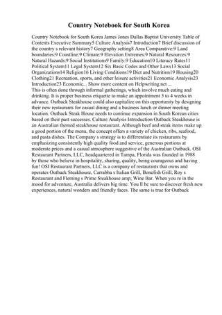 Country Notebook for South Korea
Country Notebook for South Korea James Jones Dallas Baptist University Table of
Contents Executive Summary5 Culture Analysis7 Introduction7 Brief discussion of
the country s relevant history7 Geography setting8 Area Comparative:9 Land
boundaries:9 Coastline:9 Climate:9 Elevation Extremes:9 Natural Resources:9
Natural Hazards:9 Social Institutions9 Family:9 Education10 Literacy Rates11
Political System11 Legal System12 Six Basic Codes and Other Laws13 Social
Organizations14 Religion16 Living Conditions19 Diet and Nutrition19 Housing20
Clothing21 Recreation, sports, and other leisure activities21 Economic Analysis23
Introduction23 Economic... Show more content on Helpwriting.net ...
This is often done through informal gatherings, which involve much eating and
drinking. It is proper business etiquette to make an appointment 3 to 4 weeks in
advance. Outback Steakhouse could also capitalize on this opportunity by designing
their new restaurants for casual dining and a business lunch or dinner meeting
location. Outback Steak House needs to continue expansion in South Korean cities
based on their past successes. Culture Analysis Introduction Outback Steakhouse is
an Australian themed steakhouse restaurant. Although beef and steak items make up
a good portion of the menu, the concept offers a variety of chicken, ribs, seafood,
and pasta dishes. The Company s strategy is to differentiate its restaurants by
emphasizing consistently high quality food and service, generous portions at
moderate prices and a casual atmosphere suggestive of the Australian Outback. OSI
Restaurant Partners, LLC, headquartered in Tampa, Florida was founded in 1988
by those who believe in hospitality, sharing, quality, being courageous and having
fun! OSI Restaurant Partners, LLC is a company of restaurants that owns and
operates Outback Steakhouse, Carrabba s Italian Grill, Bonefish Grill, Roy s
Restaurant and Fleming s Prime Steakhouse amp; Wine Bar. When you re in the
mood for adventure, Australia delivers big time. You ll be sure to discover fresh new
experiences, natural wonders and friendly faces. The same is true for Outback
 