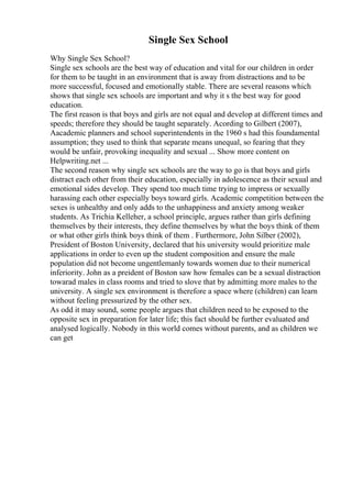 Single Sex School
Why Single Sex School?
Single sex schools are the best way of education and vital for our children in order
for them to be taught in an environment that is away from distractions and to be
more successful, focused and emotionally stable. There are several reasons which
shows that single sex schools are important and why it s the best way for good
education.
The first reason is that boys and girls are not equal and develop at different times and
speeds; therefore they should be taught separately. Acording to Gilbert (2007),
Aacademic planners and school superintendents in the 1960 s had this foundamental
assumption; they used to think that separate means unequal, so fearing that they
would be unfair, provoking inequality and sexual ... Show more content on
Helpwriting.net ...
The second reason why single sex schools are the way to go is that boys and girls
distract each other from their education, especially in adolescence as their sexual and
emotional sides develop. They spend too much time trying to impress or sexually
harassing each other especially boys toward girls. Academic competition between the
sexes is unhealthy and only adds to the unhappiness and anxiety among weaker
students. As Trichia Kelleher, a school principle, argues rather than girls defining
themselves by their interests, they define themselves by what the boys think of them
or what other girls think boys think of them . Furthermore, John Silber (2002),
President of Boston University, declared that his university would prioritize male
applications in order to even up the student composition and ensure the male
population did not become ungentlemanly towards women due to their numerical
inferiority. John as a preident of Boston saw how females can be a sexual distraction
towarad males in class rooms and tried to slove that by admitting more males to the
university. A single sex environment is therefore a space where (children) can learn
without feeling pressurized by the other sex.
As odd it may sound, some people argues that children need to be exposed to the
opposite sex in preparation for later life; this fact should be further evaluated and
analysed logically. Nobody in this world comes without parents, and as children we
can get
 