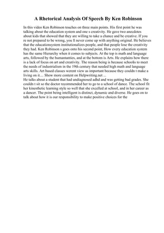 A Rhetorical Analysis Of Speech By Ken Robinson
In this video Ken Robinson touches on three main points. His first point he was
talking about the education system and one s creativity. He gave two anecdotes
about kids that showed that they are willing to take a chance and be creative. If you
re not prepared to be wrong, you ll never come up with anything original. He believes
that the educationsystem institutionalizes people, and that people lose the creativity
they had. Ken Robinson s goes onto his second point, How every education system
has the same Hierarchy when it comes to subjects. At the top is math and language
arts, followed by the humantanties, and at the bottom is Arts. He explains how there
is a lack of focus on art and creativity. The reason being is because schoolis to meet
the needs of industrialism in the 19th century that needed high math and language
arts skills. Art based classes werent view as important because they couldn t make a
living on it.... Show more content on Helpwriting.net ...
He talks about a student that had undiagnosed adhd and was getting bad grades. She
couldn t sit so the doctor recommended her to go to a school of dance. The school fit
her kinesthetic learning style so well that she excelled at school, and in her career as
a dancer. The point being intelligent is distinct, dynamic and diverse. He goes on to
talk about how it is our responsibility to make positive choices for the
 