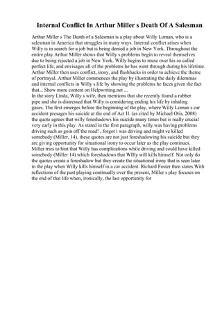 Internal Conflict In Arthur Miller s Death Of A Salesman
Arthur Miller s The Death of a Salesman is a play about Willy Loman, who is a
salesman in America that struggles in many ways. Internal conflict arises when
Willy is in search for a job but is being denied a job in New York. Throughout the
entire play Arthur Miller shows that Willy s problems begin to reveal themselves
due to being rejected a job in New York. Willy begins to muse over his so called
perfect life, and envisages all of the problems he has went through during his lifetime.
Arthur Miller then uses conflict, irony, and flashbacks in order to achieve the theme
of portrayal. Arthur Miller commences the play by illustrating the daily dilemmas
and internal conflicts in Willy s life by showing the problems he faces given the fact
that... Show more content on Helpwriting.net ...
In the story Linda, Willy s wife, then mentions that she recently found a rubber
pipe and she is distressed that Willy is considering ending his life by inhaling
gases. The first emerges before the beginning of the play, where Willy Loman s car
accident presages his suicide at the end of Act II. (as cited by Michael Otis, 2008)
the quote agrees that willy foreshadows his suicide many times but is really crucial
very early in this play. As stated in the first paragraph, willy was having problems
driving such as goin off the road! , forgot i was driving and might ve killed
somebody (Miller, 14), these quotes are not just foreshadowing his suicide but they
are giving opportunity for situational irony to occur later as the play continues.
Miller tries to hint that Willy has complications while driving and could have killed
somebody (Miller 14) which foreshadows that WIlly will kills himself. Not only do
the quotes create a foreshadow but they create the situational irony that is seen later
in the play when Willy kills himself in a car accident. Richard Foster then states With
reflections of the past playing continually over the present, Miller s play focuses on
the end of that life when, ironically, the last opportunity for
 