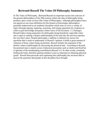 Bertrand Russell The Value Of Philosophy Summary
In The Value of Philosophy , Bertrand Russell an important social critic and one of
the greatest philosophers of the 20th century refutes the idea of philosophy being
pointless and a waste of time (The Value of Philosophy). Although philosophers have
not agreed on one exact definition for this branch of knowledge, philosophyis
generally understood as an academic discipline which aims to cover a variety of
topics through arguing, inquiring, assuming, and testing arguments for weakness in
order to gain knowledge and grasp a better sense of life (Lectures 1 2, Package).
Russell makes strong arguments for philosophy being beneficial, especially when
one is open to seeking a deeper understanding of life and why the universe operates
the way that it does. Despite philosophy s inability to definitively answer the
questions that it seeks to understand, in Russell s opinion, it holds a great amount of
valueone of those values being uncertainty. Russell initiates his argument of the
distinct values of philosophy by discussing the practical man . According to Russell,
the practical man is mainly aware of physical necessities such as shelter and food but
is ignorant of the mindneeding nourishment (Russell 11). In other words, constantly
feeding the brain, therefore gaining intellect is just as important as obtaining physical
goods . Russell then proceeds onto explaining how philosophy has not been able to
answer the questions that people in this discipline have brought
 
