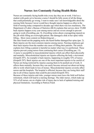 Nurses Are Constantly Facing Health Risks
Nurses are constantly facing health risks every day they are at work. I feel as a
student with goals set to become a nurse I should be fully aware of all the things
that could potentially go wrong. I want to make sure I am knowledgeable about the
nursing field, because I never would have thought injuries happen as often in the
field of nursing today compared to decades ago when there was less machinery. The
Department of Labor s Bureau of Statistics (BLS) explains that surveys show 35,000
back injuries happen every year among nurses and are severe enough to prevent
going to work (Zwerdling, par. 9). Zwerdling writes about a nursegetting injured on
the job while lifting an overweight patient. She damaged a disk in her spine while
lifting... Show more content on Helpwriting.net ...
She later found out the popping noise she heard further damaged her spine (par. 2).
Back injuries are the most common injuries among nurses. Nursing employees get
their back injuries from the number one cause of lifting their patients. The article
explains how lifting a patient is harmful no matter what way it is performed. These
injuries prevent young nurses from continuing their career (Zwerdling par, 13).
A nurse is susceptible to musculoskeletal injuries which can affect them physically
and mentally. Musculoskeletal injuries are injuries affecting the body s movement
(Gropelli 297). An example is back injuries, happening in roughly 52% of nurses
(Gropelli 297). Back injuries are one of the most important injuries to be careful of.
Nurses are being restricted by injuries causing them to be pushed out of work. It
affects them mentally, because they can easily become stressed out about not being
able to work which leads to loss of money. Musculoskeletal injuries severely affect
nurses and the hospitals. The hospital is affected, because they are losing their staff
due to all of these injuries that could be prevented (Gropelli 301).
Because of these injuries and risks, younger nurses must leave the field well before
retirement, which will lead to a nursing shortage. The older nurses, which make up
51% of all nurses, are at a higher risk of injury due to lack of updated training and
physical limitations. According to Patricia Finch
 