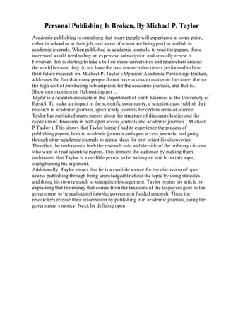 Personal Publishing Is Broken, By Michael P. Taylor
Academic publishing is something that many people will experience at some point,
either in school or at their job, and some of whom are being paid to publish in
academic journals. When published in academic journals, to read the papers, those
interested would need to buy an expensive subscription and annually renew it.
However, this is starting to take a toll on many universities and researchers around
the world because they do not have the past research that others performed to base
their future research on. Michael P. Taylor s Opinion: Academic Publishing
is Broken,
addresses the fact that many people do not have access to academic literature, due to
the high cost of purchasing subscriptions for the academic journals, and that is...
Show more content on Helpwriting.net ...
Taylor is a research associate in the Department of Earth Sciences at the University of
Bristol. To make an impact in the scientific community, a scientist must publish their
research in academic journals, specifically journals for certain areas of science.
Taylor has published many papers about the structure of dinosaurs bodies and the
evolution of dinosaurs in both open access journals and academic journals ( Michael
P Taylor ). This shows that Taylor himself had to experience the process of
publishing papers, both in academic journals and open access journals, and going
through other academic journals to create ideas for new scientific discoveries.
Therefore, he understands both the research side and the side of the ordinary citizens
who want to read scientific papers. This impacts the audience by making them
understand that Taylor is a credible person to be writing an article on this topic,
strengthening his argument.
Additionally, Taylor shows that he is a credible source for the discussion of open
access publishing through being knowledgeable about the topic by using statistics
and doing his own research to strengthen his argument. Taylor begins his article by
explaining that the money that comes from the taxations of the taxpayers goes to the
government to be reallocated into the government funded research. Then, the
researchers release their information by publishing it in academic journals, using the
government s money. Next, by defining open
 