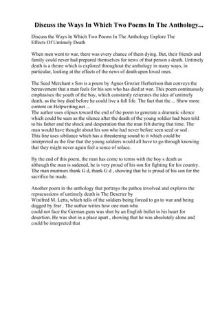 Discuss the Ways In Which Two Poems In The Anthology...
Discuss the Ways In Which Two Poems In The Anthology Explore The
Effects Of Untimely Death
When men went to war, there was every chance of them dying. But, their friends and
family could never had prepared themselves for news of that person s death. Untimely
death is a theme which is explored throughout the anthology in many ways, in
particular, looking at the effects of the news of death upon loved ones.
The Seed Merchant s Son is a poem by Agnes Grozier Herbertson that conveys the
bereavement that a man feels for his son who has died at war. This poem continuously
emphasises the youth of the boy, which constantly reiterates the idea of untimely
death, as the boy died before he could live a full life. The fact that the ... Show more
content on Helpwriting.net ...
The author uses elipses toward the end of the poem to generate a dramatic silence
which could be seen as the silence after the death of the young soldier had been told
to his father and the shock and desperation that the man felt during that time. The
man would have thought about his son who had never before seen seed or sod .
This line uses sibilance which has a threatening sound to it which could be
interpreted as the fear that the young soldiers would all have to go through knowing
that they might never again feel a sence of solace.
By the end of this poem, the man has come to terms with the boy s death as
although the man is sadened, he is very proud of his son for fighting for his country.
The man murmurs thank G d, thank G d , showing that he is proud of his son for the
sacrifice he made.
Another poem in the anthology that portrays the pathos involved and explores the
repracussions of untimely death is The Deserter by
Winifred M. Letts, which tells of the soldiers being forced to go to war and being
dogged by fear . The author writes how one man who
could not face the German guns was shot by an English bullet in his heart for
desertion. He was shot in a place apart , showing that he was absolutely alone and
could be interpreted that
 