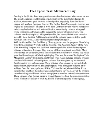 The Orphan Train Movement Essay
Starting in the 1850s, there were great increases in urbanization. Movements such as
The Great Migration lead to huge populations in newly industrialized cities. In
addition, there was a great increase in immigration, especially from families of
eastern and southern European descent. The Orphan Train Movement s purpose was
to give the thousands of children in New York Citythat were left without homes due
to increased urbanization and industrialization a new family out west with good
living conditions and values and to increase the number of farm workers. The
children mostly were placed with good families, but some children were treated as
slaved by their families. Additionally, most of the children were excited to work;
however, some were... Show more content on Helpwriting.net ...
With the five dollars that Archbishop Closkey gave to start the program, Sister Mary
Irene formed the New York Foundling Hospital. The Adoption Agency of the New
York Foundling Hospital was dedicated to finding suitable homes for the orphan
children left on their doorstep. After hearing of Brace s orphan trains, Sister Mary
Irene started her own mercy trains in which children would travel west to live with a
good family and to get a Catholic upbringing. This was the start of the Orphan Train
Movement. Contrary to its name, the Orphan Train riders included not only orphans,
but also children with only one parent, children that were given up because their
family was too big, and runaways. These children often underwent parental death,
abandonment, or prostitution. Still other orphans were immigrant children. They
suffered from the overpopulation of New York and lack of job availability. Even
the jobs they could get did not pay enough for them to survive. Many of the orphans
turned to selling small items such as newspapers or matches to survive on the streets.
These children often formed gangs to protect themselves from the sometimes violent
world of street life in New York City. Police, after finding some of these gangs,
 