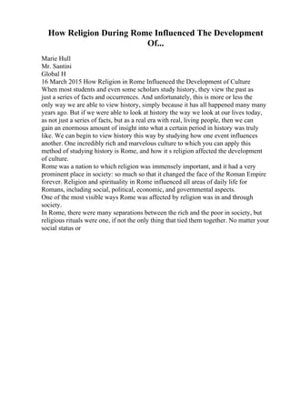 How Religion During Rome Influenced The Development
Of...
Marie Hull
Mr. Santini
Global H
16 March 2015 How Religion in Rome Influenced the Development of Culture
When most students and even some scholars study history, they view the past as
just a series of facts and occurrences. And unfortunately, this is more or less the
only way we are able to view history, simply because it has all happened many many
years ago. But if we were able to look at history the way we look at our lives today,
as not just a series of facts, but as a real era with real, living people, then we can
gain an enormous amount of insight into what a certain period in history was truly
like. We can begin to view history this way by studying how one event influences
another. One incredibly rich and marvelous culture to which you can apply this
method of studying history is Rome, and how it s religion affected the development
of culture.
Rome was a nation to which religion was immensely important, and it had a very
prominent place in society: so much so that it changed the face of the Roman Empire
forever. Religion and spirituality in Rome influenced all areas of daily life for
Romans, including social, political, economic, and governmental aspects.
One of the most visible ways Rome was affected by religion was in and through
society.
In Rome, there were many separations between the rich and the poor in society, but
religious rituals were one, if not the only thing that tied them together. No matter your
social status or
 
