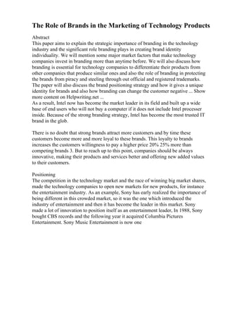 The Role of Brands in the Marketing of Technology Products
Abstract
This paper aims to explain the strategic importance of branding in the technology
industry and the significant role branding plays in creating brand identity
individuality. We will mention some major market factors that make technology
companies invest in branding more than anytime before. We will also discuss how
branding is essential for technology companies to differentiate their products from
other companies that produce similar ones and also the role of branding in protecting
the brands from piracy and steeling through out official and registered trademarks.
The paper will also discuss the brand positioning strategy and how it gives a unique
identity for brands and also how branding can change the customer negative ... Show
more content on Helpwriting.net ...
As a result, Intel now has become the market leader in its field and built up a wide
base of end users who will not buy a computer if it does not include Intel processer
inside. Because of the strong branding strategy, Intel has become the most trusted IT
brand in the glob.
There is no doubt that strong brands attract more customers and by time these
customers become more and more loyal to these brands. This loyalty to brands
increases the customers willingness to pay a higher price 20% 25% more than
competing brands 3. But to reach up to this point, companies should be always
innovative, making their products and services better and offering new added values
to their customers.
Positioning
The competition in the technology market and the race of winning big market shares,
made the technology companies to open new markets for new products, for instance
the entertainment industry. As an example, Sony has early realized the importance of
being different in this crowded market, so it was the one which introduced the
industry of entertainment and then it has become the leader in this market. Sony
made a lot of innovation to position itself as an entertainment leader, In 1988, Sony
bought CBS records and the following year it acquired Columbia Pictures
Entertainment. Sony Music Entertainment is now one
 
