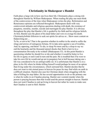 Christianity in Shakespear s Hamlet
Faith plays a large role in how one lives their life. Christianity plays a strong role
throughout Hamlet by William Shakespeare. When reading the play one must think
of the controversies of the time when Shakespeare writes the play. Reformation and
Renaissance opinions are reflected throughout. Shakespeare deals with very
controversial attitudes and religious questions dealing with death, the existence of
purgatory, morality, murder, suicide and marriage
in his play Hamlet. It is obvious
throughout the play that Hamlet s life is guided by his faith and his religious beliefs.
At first, Hamlet sees the ghost of his dead father and vows to avenge his death.
Christianityforbids followers to seek out spirits for advice or... Show more content on
Helpwriting.net ...
To be, or not to be? That is the question whether tis nobler in the mind to suffer the
slings and arrows of outrageous fortune, Or to take arms against a sea of troubles,
And, by opposing, end them? To die, to sleep No more and by a sleep to say we
end the heartache and the thousand natural shocks that flesh is heir to tis a
consummation Devoutly to be wished! (Shakespeare 53). At this point Hamlet is
questioning whether he should live or die and whether it would be better to live
his life in agony or end it and in turn end the pain. He is troubled that if he were to
take his own life he would end up not in purgatory but in hell because taking one s
life was considered to be an unforgiveable sin. It is unfortunate that Hamlet is in a
place in his life where he thinks killing himself would perhaps be more of an option
than living under the circumstances, which surround him. Hamlet decides that he
does not want to risk eternal peace in heaven for peace he may find while on earth in
a difficult situation. Hamlet also uses his Christian ideals when struggling with the
idea of killing his step father. He has several opportunities to do so the primary one
is when he walks in on Claudius praying. Hamlet can t commit murder when the
person is praying because then that would send the person straight to heaven. Hamlet
does not want Claudius to end up living in heaven but rather he wants to make sure
that Claudius is sent to Hell. Hamlet
 
