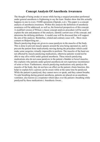 Concept Analysis Of Anesthesia Awareness
The thought of being awake or aware while having a surgical procedure performed
under general anesthesia is frightening to say the least. Studies show that this actually
happens in one in every 19,000 operations (Oginski, n.d.). This paper is a concept
analysis of anesthesia awareness. Within this analysis the definition of anesthesia
awareness will be addressed, as well as, the historical perspectives of this concept.
A modified version of Wilson s classic concept analysis procedure will be used to
explain the aim and purpose of the analysis, identify current uses of the concept, and
determine the defining attributes. A model case will be discussed that will support
the aim of the analysis. Borderline, related and contrary cases will... Show more
content on Helpwriting.net ...
Muscle paralyzing drugs are given to cause paralysis in the muscles of the body.
This is done to prevent muscle spasms around the area being operated on, and to
prevent the patient from inadvertently moving during the procedure which could
make some surgeries virtually impossible to perform. The muscles of the heart are
not affected by muscle paralyzing medications, otherwise patients would not be
able to stay alive while under general anesthesia. These muscle paralyzing
medications also do not cause paralysis in the patient s bladder or bowel muscles,
this explains why patients under general anesthesia do not experience incontinence
of urine or feces. Furthermore, muscle paralyzing medications only paralyze the
muscles of the body, they do not have an effect on the patient s brain function, this
helps to explain how a person can be aware while at the same time be paralyzed.
While the patient is paralyzed, they cannot move or speak, and they cannot breathe.
To aide breathing during general anesthesia, patients are placed on an anesthesia
ventilator, also known as a respirator which takes over the patient s breathing while
paralyzed by these medications ( Anesthesia Aware ,
 