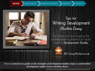Tips for
Writing Development
Studies Essay
For those who are reading the
multidisciplinary branch of social
science Development Studies,
Here are some tips on how to write development studies essays.
These are based on a guide on the strengths of development studies essays on universities'
development studies essays marking sheets.
By EssayWriter.co.uk
 