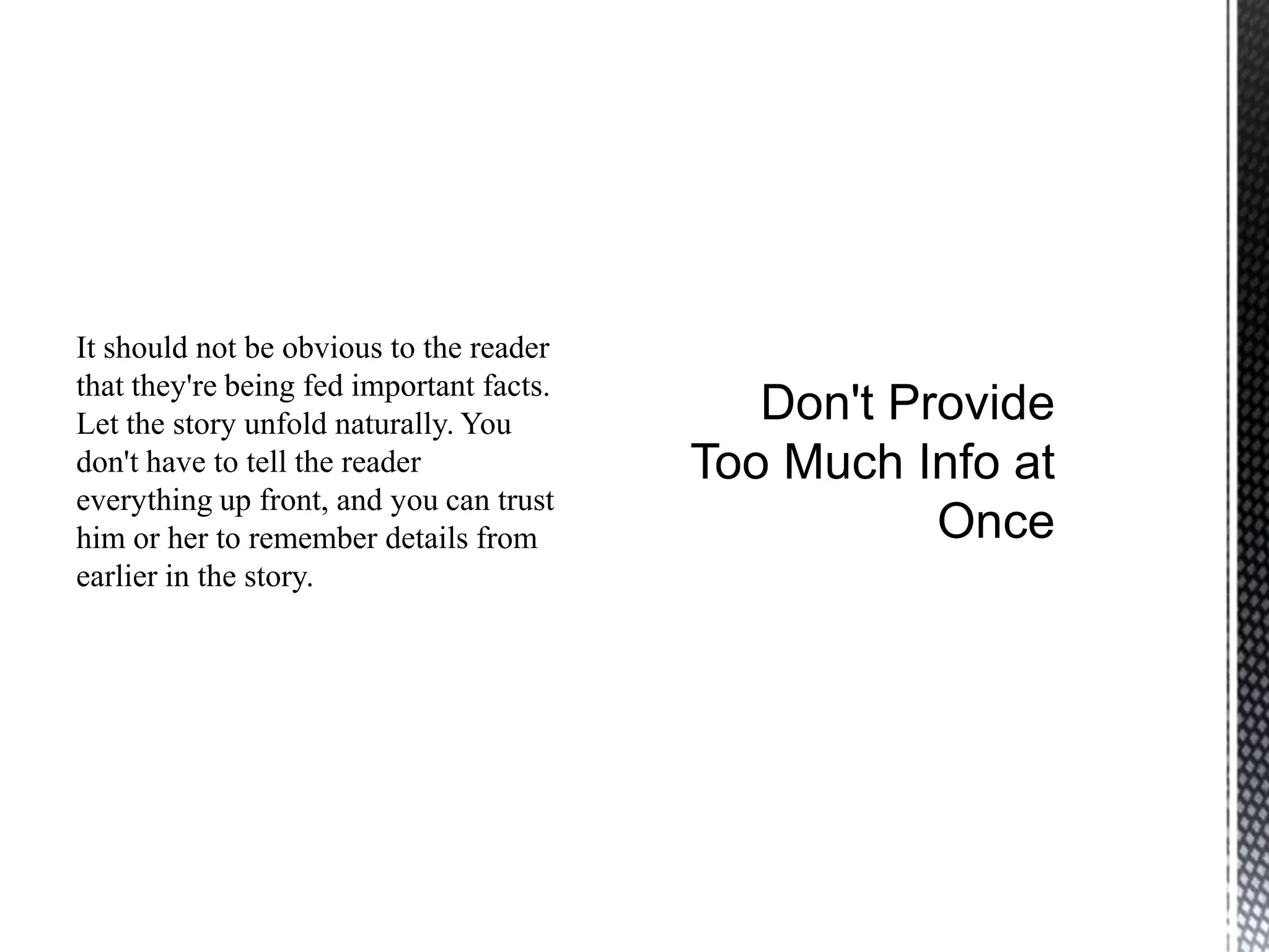 It should not be obvious to the reader
that they're being fed important facts.
Let the story unfold naturally. You
don't have to tell the reader
everything up front, and you can trust
him or her to remember details from
earlier in the story.
 