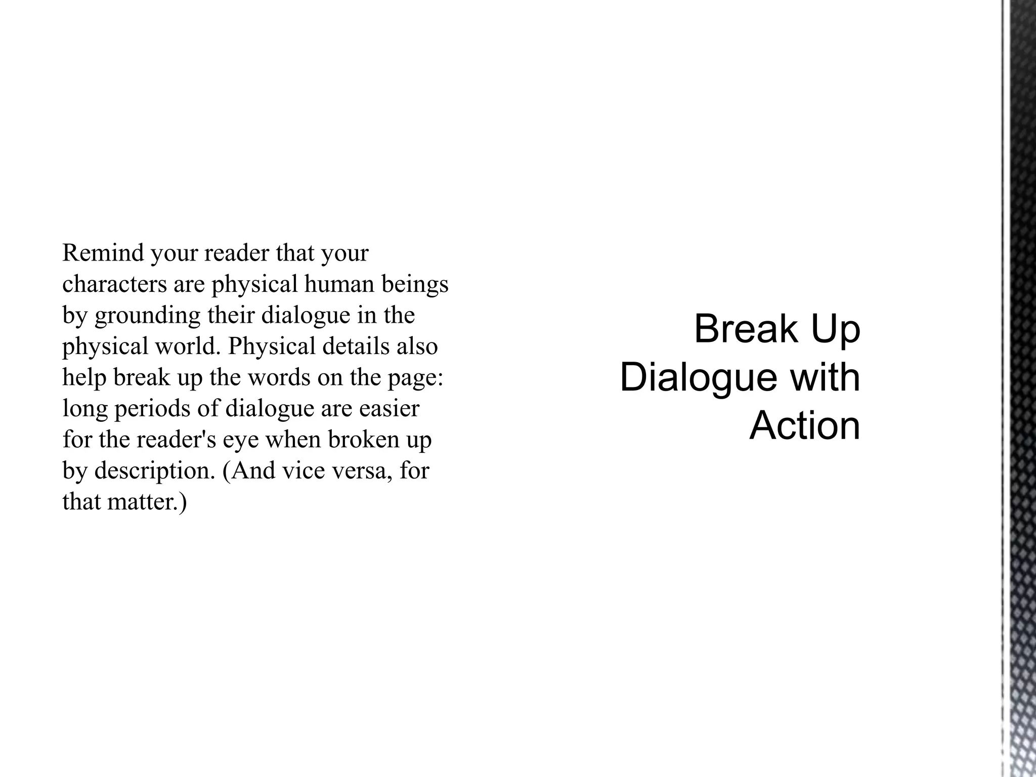 Remind your reader that your
characters are physical human beings
by grounding their dialogue in the
physical world. Physical details also
help break up the words on the page:
long periods of dialogue are easier
for the reader's eye when broken up
by description. (And vice versa, for
that matter.)
 