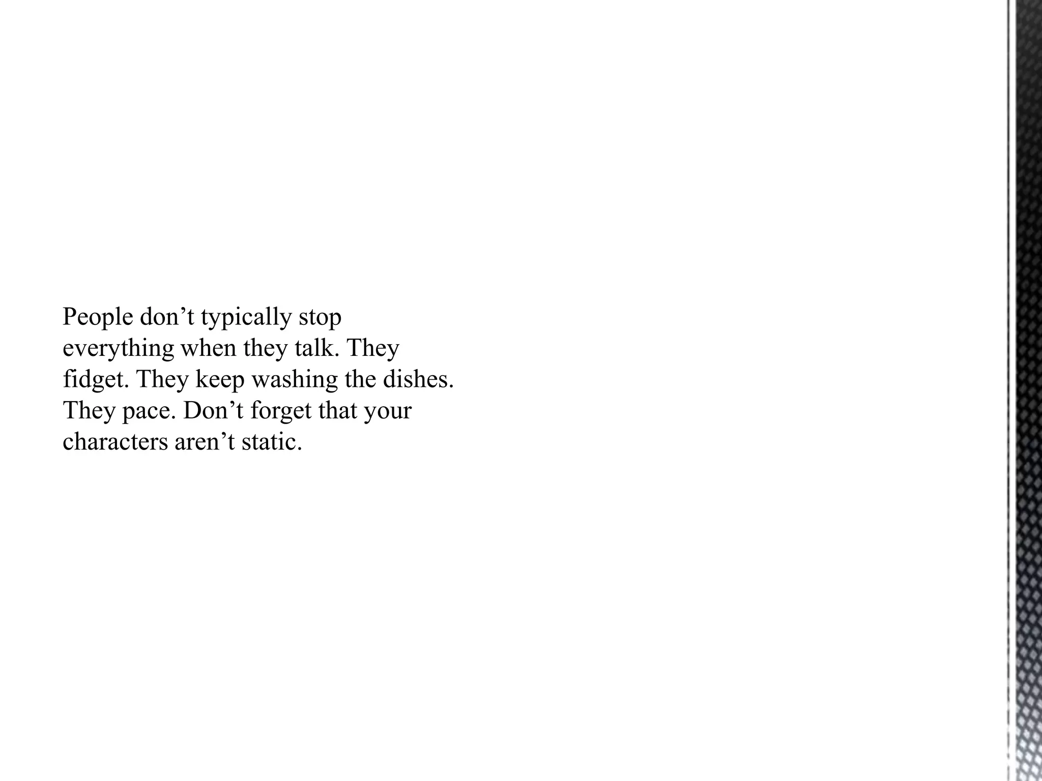 People don‟t typically stop
everything when they talk. They
fidget. They keep washing the dishes.
They pace. Don‟t forget that your
characters aren‟t static.
 