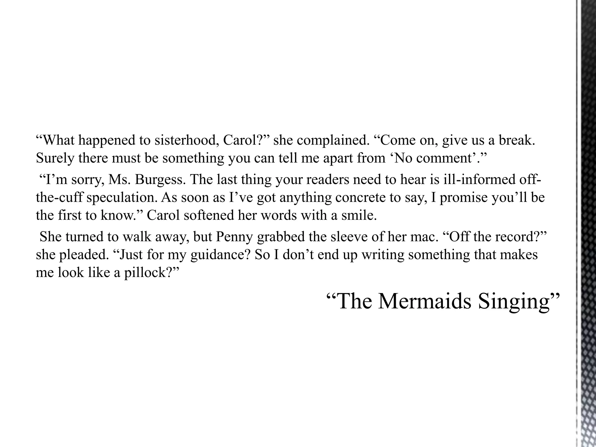 “What happened to sisterhood, Carol?” she complained. “Come on, give us a break.
Surely there must be something you can tell me apart from „No comment‟.”
 “I‟m sorry, Ms. Burgess. The last thing your readers need to hear is ill-informed off-
the-cuff speculation. As soon as I‟ve got anything concrete to say, I promise you‟ll be
the first to know.” Carol softened her words with a smile.
 She turned to walk away, but Penny grabbed the sleeve of her mac. “Off the record?”
she pleaded. “Just for my guidance? So I don‟t end up writing something that makes
me look like a pillock?”

                                                 “The Mermaids Singing”
 