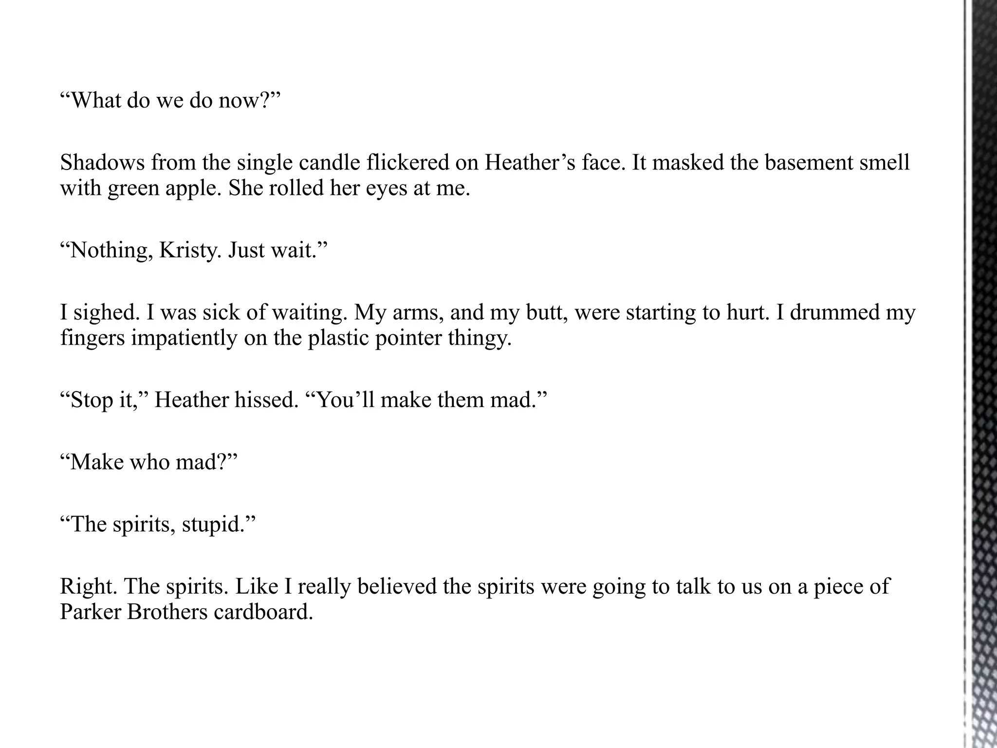 “What do we do now?”

Shadows from the single candle flickered on Heather‟s face. It masked the basement smell
with green apple. She rolled her eyes at me.

“Nothing, Kristy. Just wait.”

I sighed. I was sick of waiting. My arms, and my butt, were starting to hurt. I drummed my
fingers impatiently on the plastic pointer thingy.

“Stop it,” Heather hissed. “You‟ll make them mad.”

“Make who mad?”

“The spirits, stupid.”

Right. The spirits. Like I really believed the spirits were going to talk to us on a piece of
Parker Brothers cardboard.
 