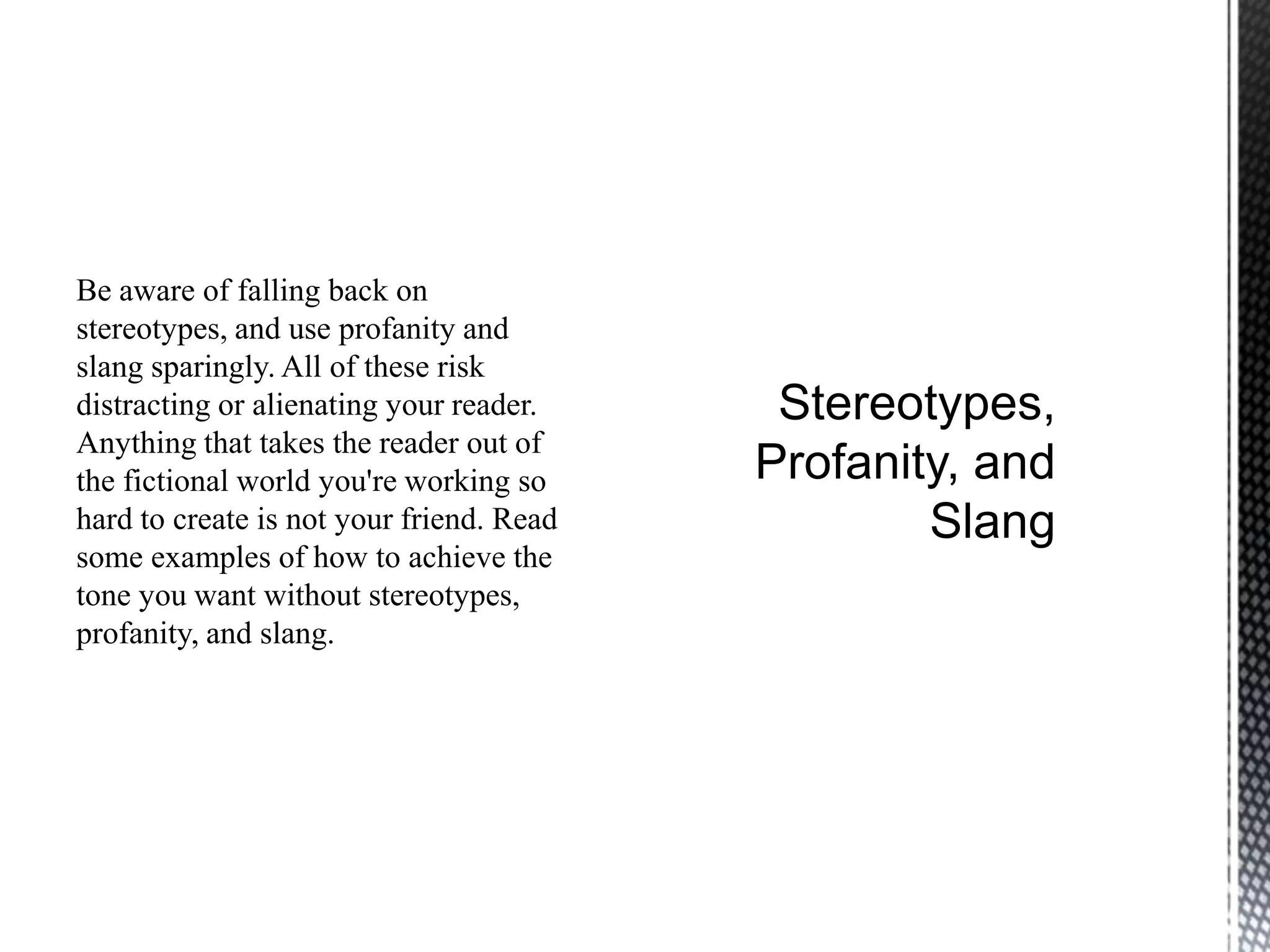 Be aware of falling back on
stereotypes, and use profanity and
slang sparingly. All of these risk
distracting or alienating your reader.
Anything that takes the reader out of
the fictional world you're working so
hard to create is not your friend. Read
some examples of how to achieve the
tone you want without stereotypes,
profanity, and slang.
 
