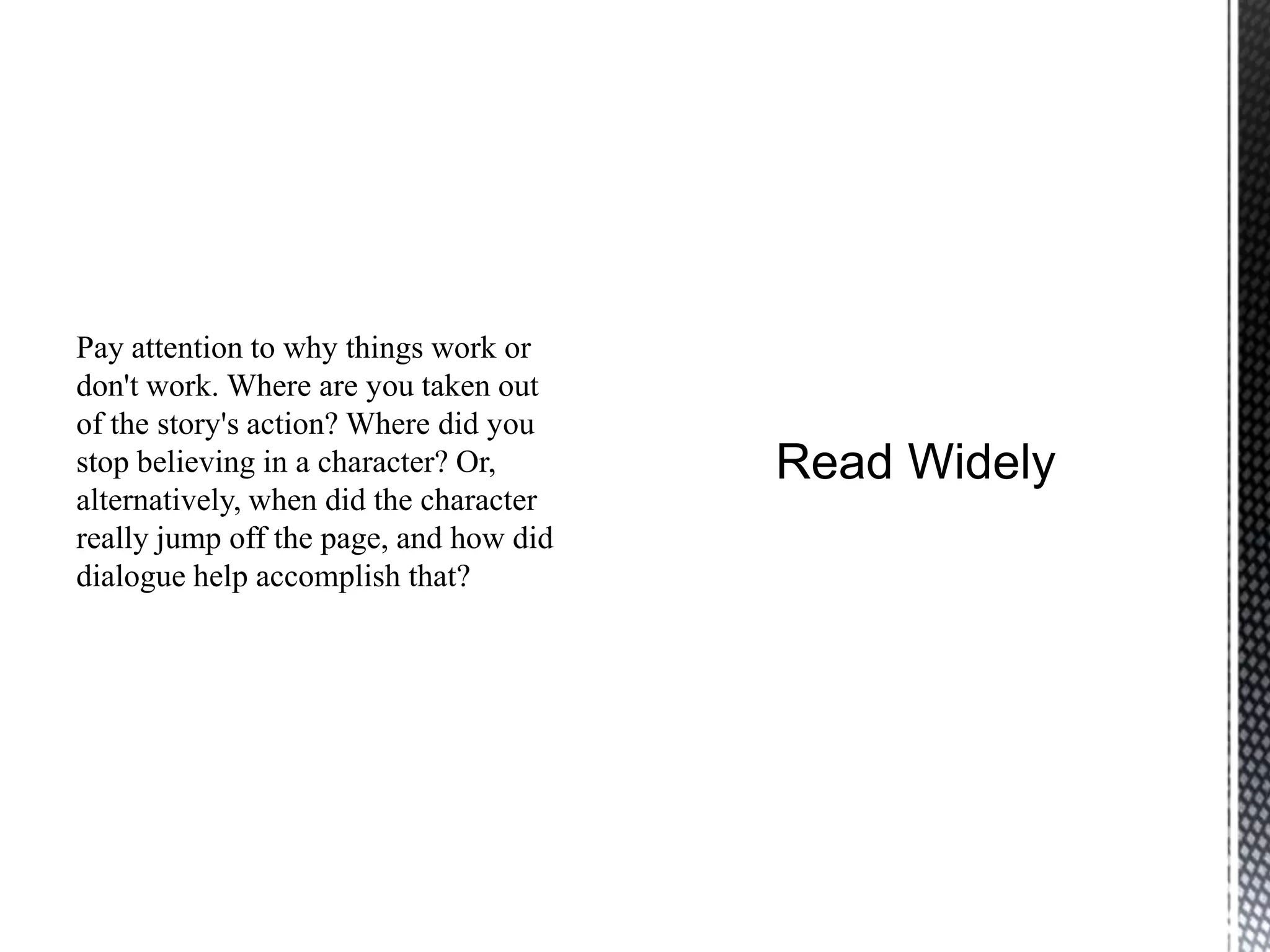 Pay attention to why things work or
don't work. Where are you taken out
of the story's action? Where did you
stop believing in a character? Or,
alternatively, when did the character
really jump off the page, and how did
dialogue help accomplish that?
 