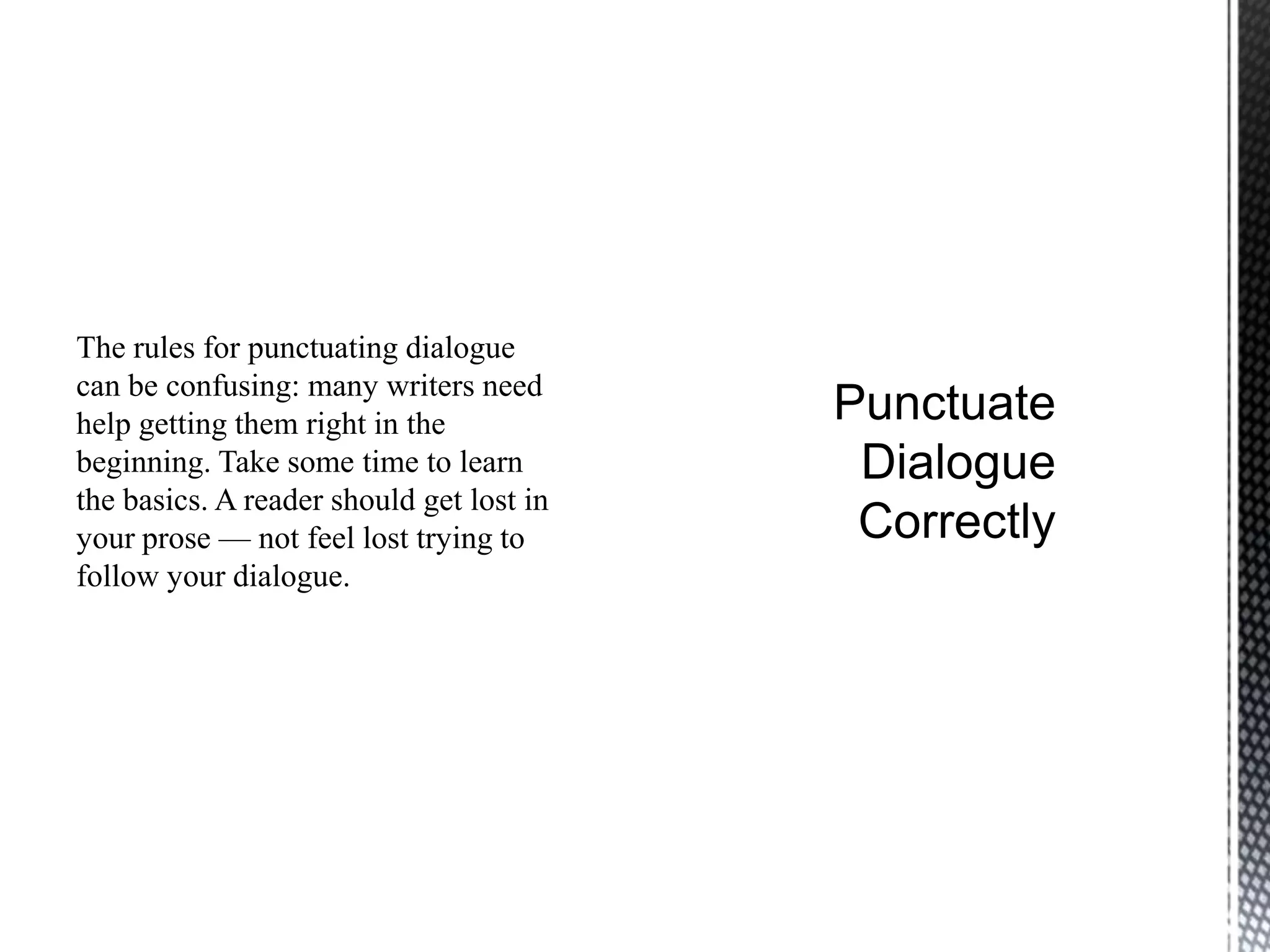 The rules for punctuating dialogue
can be confusing: many writers need
help getting them right in the
beginning. Take some time to learn
the basics. A reader should get lost in
your prose — not feel lost trying to
follow your dialogue.
 