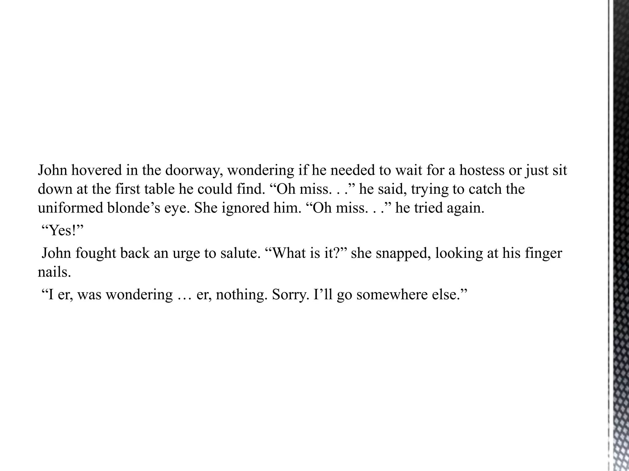 John hovered in the doorway, wondering if he needed to wait for a hostess or just sit
down at the first table he could find. “Oh miss. . .” he said, trying to catch the
uniformed blonde‟s eye. She ignored him. “Oh miss. . .” he tried again.
 “Yes!”
 John fought back an urge to salute. “What is it?” she snapped, looking at his finger
nails.
 “I er, was wondering … er, nothing. Sorry. I‟ll go somewhere else.”
 