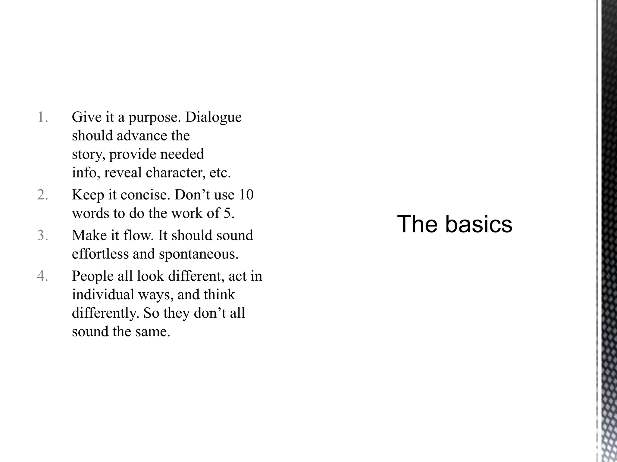 1.   Give it a purpose. Dialogue
     should advance the
     story, provide needed
     info, reveal character, etc.
2.   Keep it concise. Don‟t use 10
     words to do the work of 5.
3.   Make it flow. It should sound
     effortless and spontaneous.
4.   People all look different, act in
     individual ways, and think
     differently. So they don‟t all
     sound the same.
 
