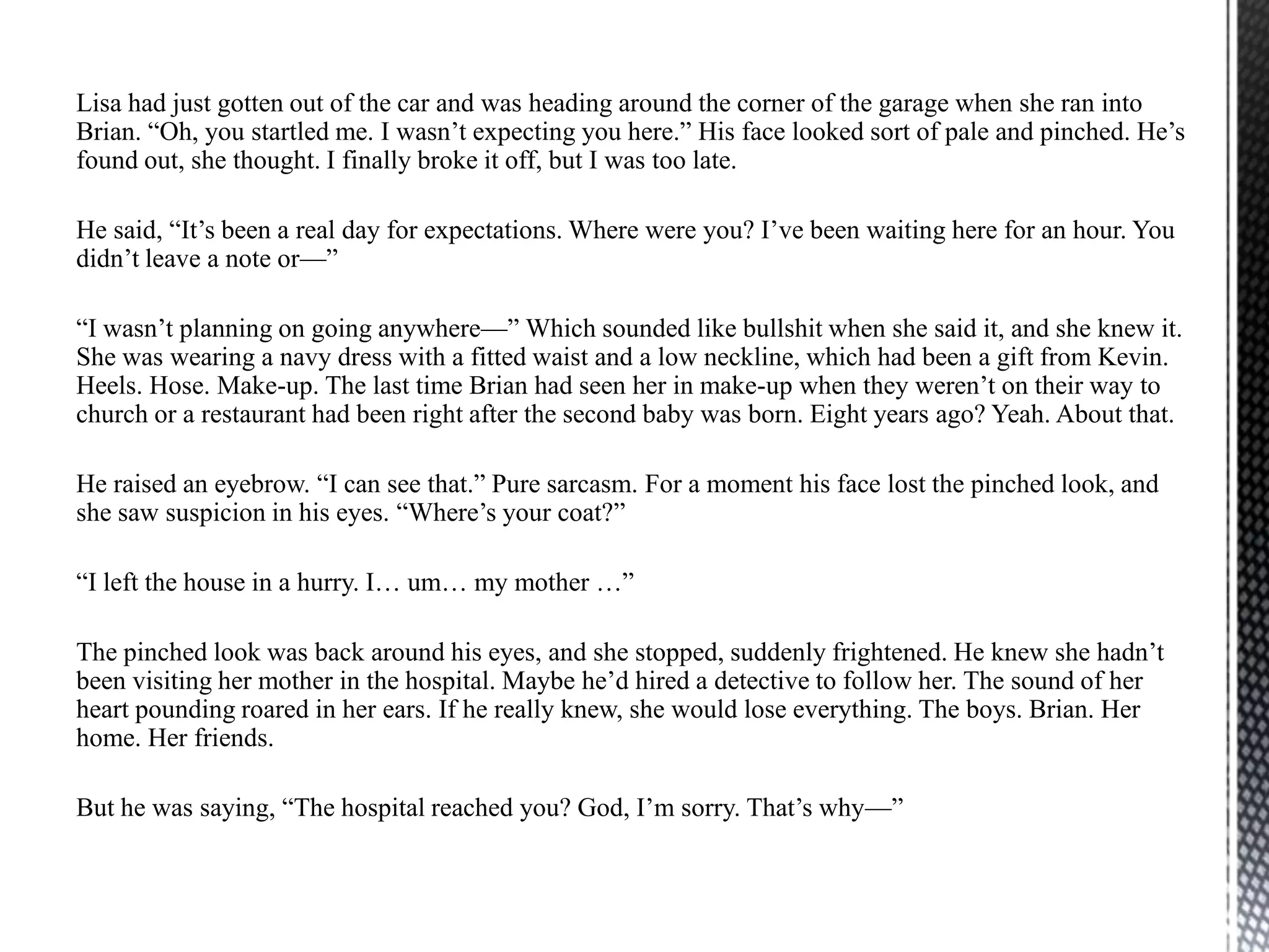 Lisa had just gotten out of the car and was heading around the corner of the garage when she ran into
Brian. “Oh, you startled me. I wasn‟t expecting you here.” His face looked sort of pale and pinched. He‟s
found out, she thought. I finally broke it off, but I was too late.

He said, “It‟s been a real day for expectations. Where were you? I‟ve been waiting here for an hour. You
didn‟t leave a note or—”

“I wasn‟t planning on going anywhere—” Which sounded like bullshit when she said it, and she knew it.
She was wearing a navy dress with a fitted waist and a low neckline, which had been a gift from Kevin.
Heels. Hose. Make-up. The last time Brian had seen her in make-up when they weren‟t on their way to
church or a restaurant had been right after the second baby was born. Eight years ago? Yeah. About that.

He raised an eyebrow. “I can see that.” Pure sarcasm. For a moment his face lost the pinched look, and
she saw suspicion in his eyes. “Where‟s your coat?”

“I left the house in a hurry. I… um… my mother …”

The pinched look was back around his eyes, and she stopped, suddenly frightened. He knew she hadn‟t
been visiting her mother in the hospital. Maybe he‟d hired a detective to follow her. The sound of her
heart pounding roared in her ears. If he really knew, she would lose everything. The boys. Brian. Her
home. Her friends.

But he was saying, “The hospital reached you? God, I‟m sorry. That‟s why—”
 
