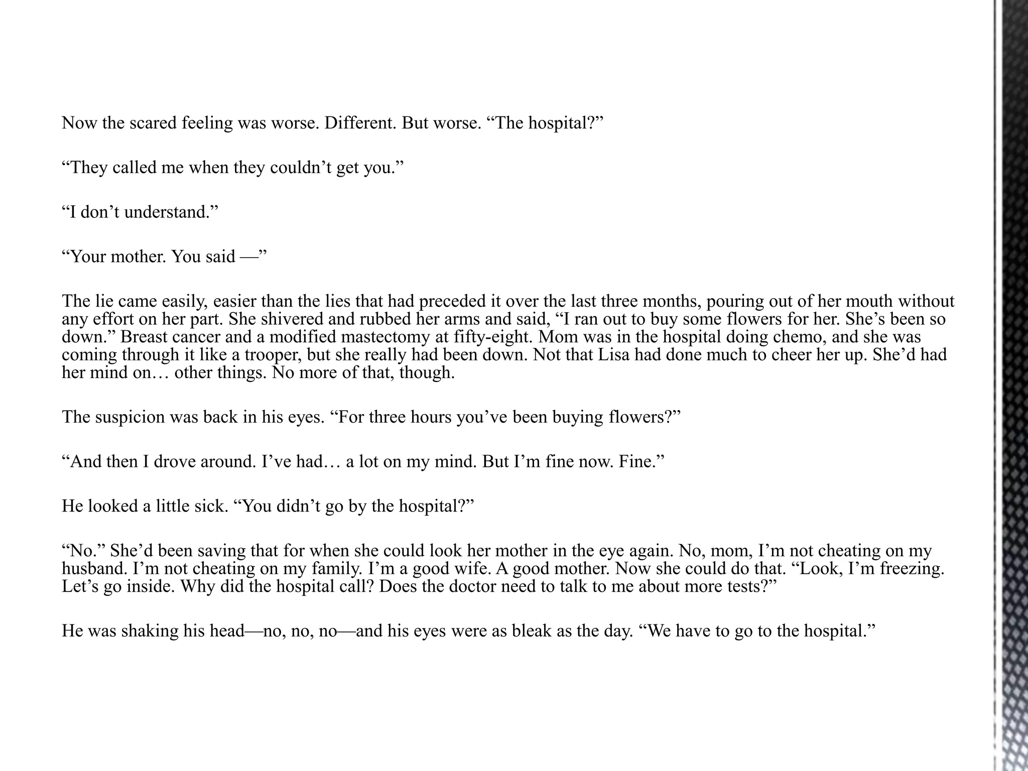 Now the scared feeling was worse. Different. But worse. “The hospital?”

“They called me when they couldn‟t get you.”

“I don‟t understand.”

“Your mother. You said —”

The lie came easily, easier than the lies that had preceded it over the last three months, pouring out of her mouth without
any effort on her part. She shivered and rubbed her arms and said, “I ran out to buy some flowers for her. She‟s been so
down.” Breast cancer and a modified mastectomy at fifty-eight. Mom was in the hospital doing chemo, and she was
coming through it like a trooper, but she really had been down. Not that Lisa had done much to cheer her up. She‟d had
her mind on… other things. No more of that, though.

The suspicion was back in his eyes. “For three hours you‟ve been buying flowers?”

“And then I drove around. I‟ve had… a lot on my mind. But I‟m fine now. Fine.”

He looked a little sick. “You didn‟t go by the hospital?”

“No.” She‟d been saving that for when she could look her mother in the eye again. No, mom, I‟m not cheating on my
husband. I‟m not cheating on my family. I‟m a good wife. A good mother. Now she could do that. “Look, I‟m freezing.
Let‟s go inside. Why did the hospital call? Does the doctor need to talk to me about more tests?”

He was shaking his head—no, no, no—and his eyes were as bleak as the day. “We have to go to the hospital.”
 