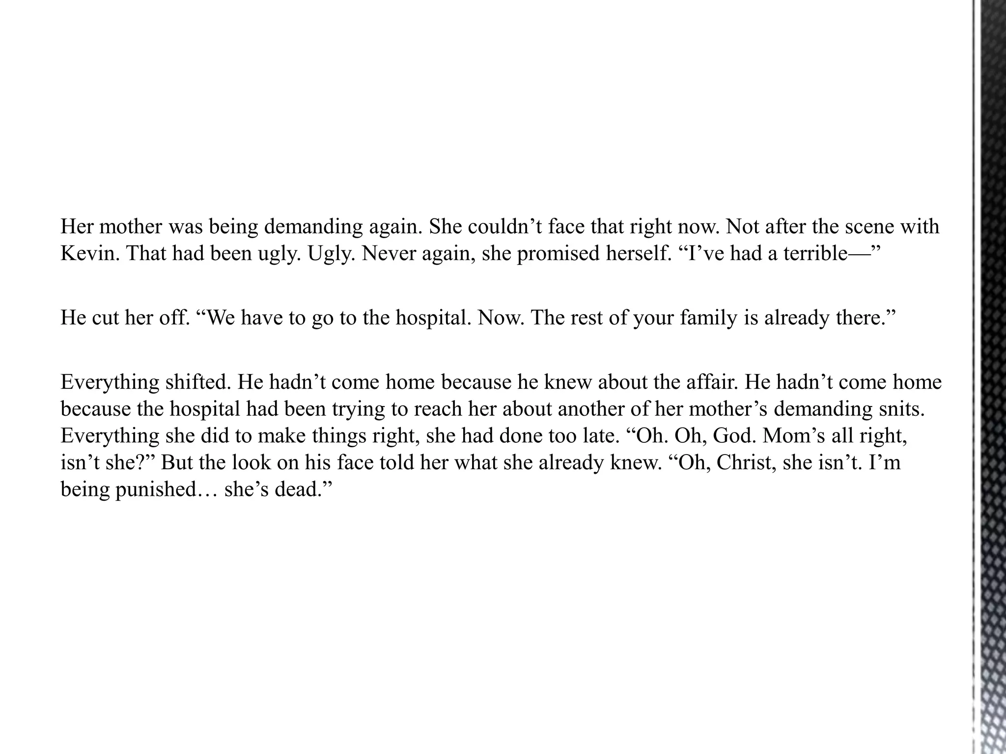 Her mother was being demanding again. She couldn‟t face that right now. Not after the scene with
Kevin. That had been ugly. Ugly. Never again, she promised herself. “I‟ve had a terrible—”

He cut her off. “We have to go to the hospital. Now. The rest of your family is already there.”

Everything shifted. He hadn‟t come home because he knew about the affair. He hadn‟t come home
because the hospital had been trying to reach her about another of her mother‟s demanding snits.
Everything she did to make things right, she had done too late. “Oh. Oh, God. Mom‟s all right,
isn‟t she?” But the look on his face told her what she already knew. “Oh, Christ, she isn‟t. I‟m
being punished… she‟s dead.”
 