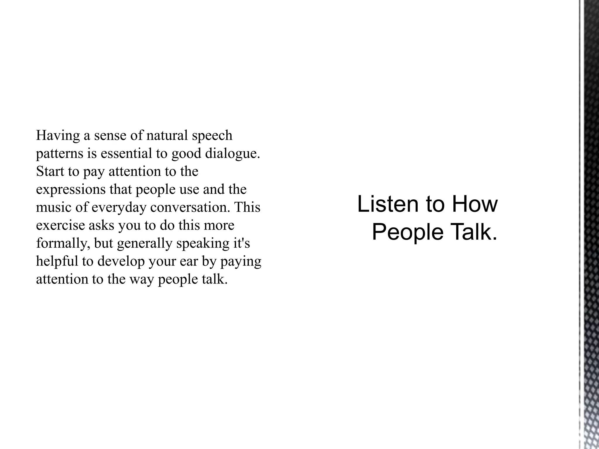 Having a sense of natural speech
patterns is essential to good dialogue.
Start to pay attention to the
expressions that people use and the
music of everyday conversation. This
exercise asks you to do this more
formally, but generally speaking it's
helpful to develop your ear by paying
attention to the way people talk.
 