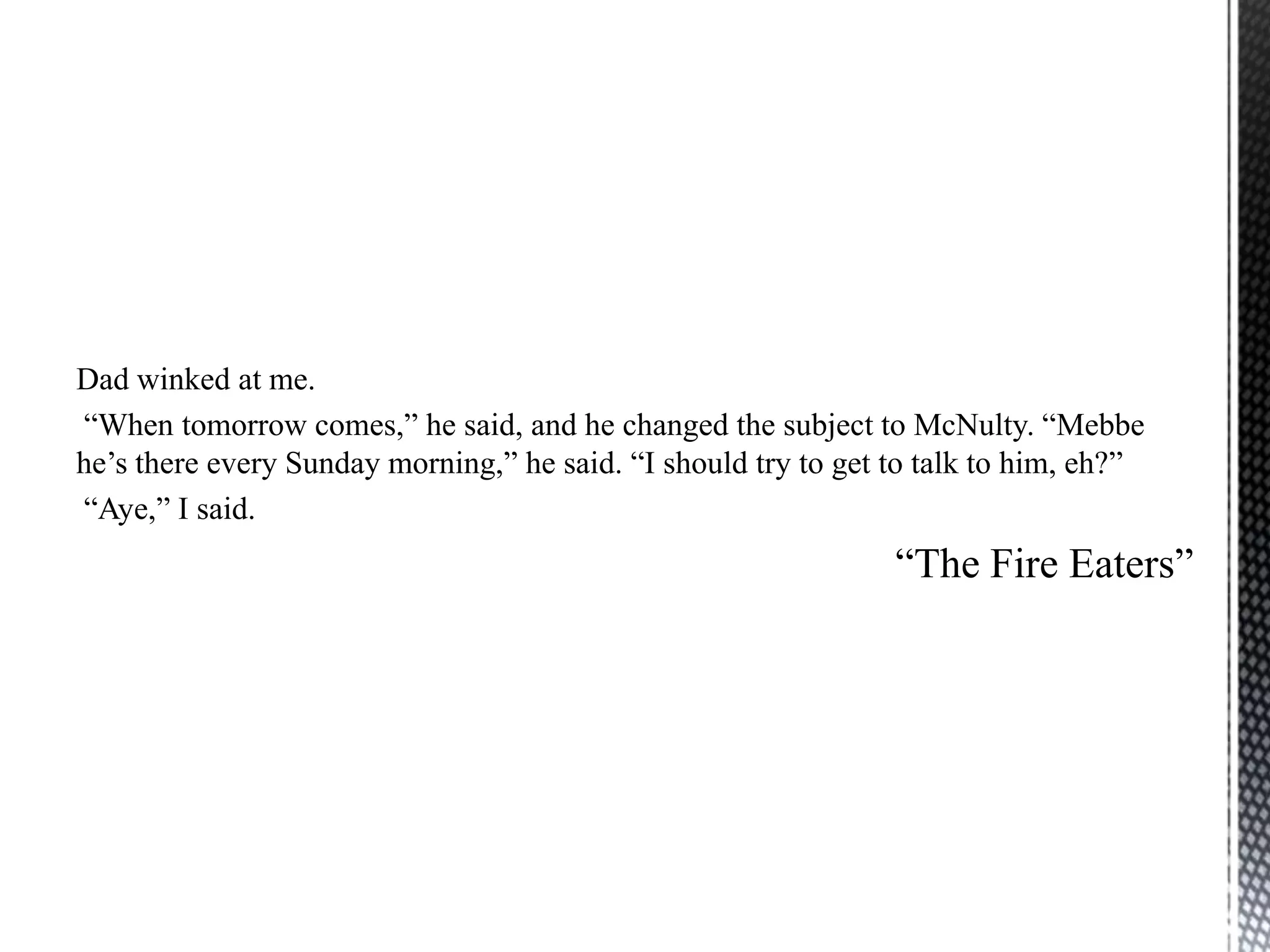Dad winked at me.
“When tomorrow comes,” he said, and he changed the subject to McNulty. “Mebbe
he‟s there every Sunday morning,” he said. “I should try to get to talk to him, eh?”
“Aye,” I said.
                                                                “The Fire Eaters”
 